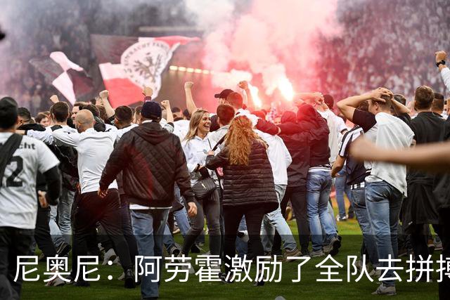 尼奥尼:阿劳霍激励了全队去拼搏;我会珍惜上场的每一分钟